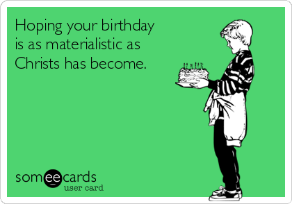 Hoping your birthday 
is as materialistic as 
Christs has become.