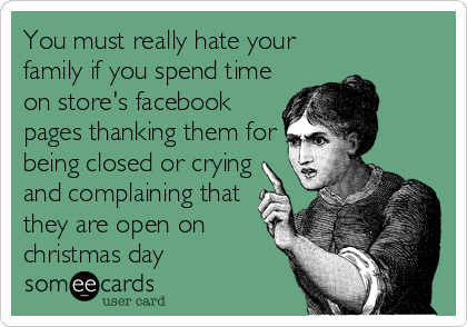 You must really hate your
family if you spend time
on store's facebook
pages thanking them for
being closed or crying
and complaining that
they are open on
christmas day