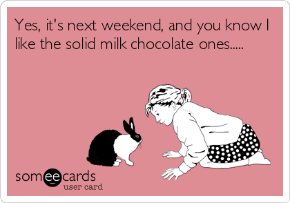 Yes, it's next weekend, and you know I
like the solid milk chocolate ones.....