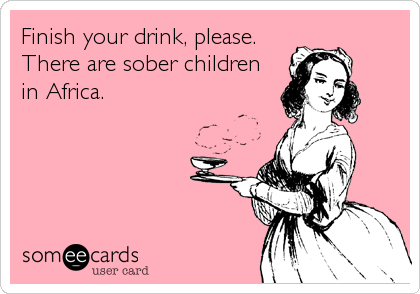 Finish your drink, please.
There are sober children
in Africa.