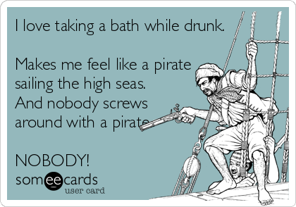 I love taking a bath while drunk.
 
Makes me feel like a pirate
sailing the high seas.
And nobody screws
around with a pirate.

NOBODY!
