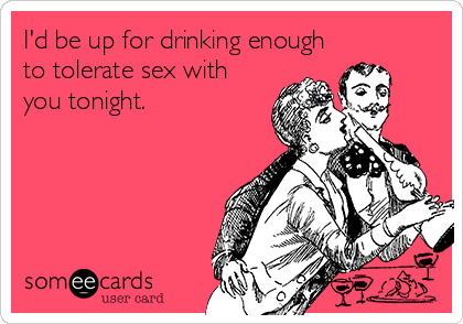 I'd be up for drinking enough
to tolerate sex with
you tonight.