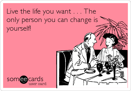 Live the life you want . . . The
only person you can change is
yourself!