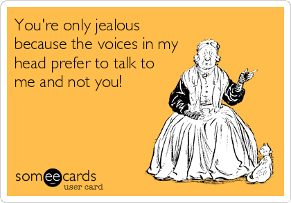 You're only jealous
because the voices in my
head prefer to talk to
me and not you!
