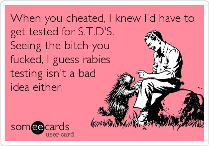 When you cheated, I knew I'd have to get tested for S.T.D'S.Seeing the bitch youfucked, I guess rabiestesting isn't a badidea either.