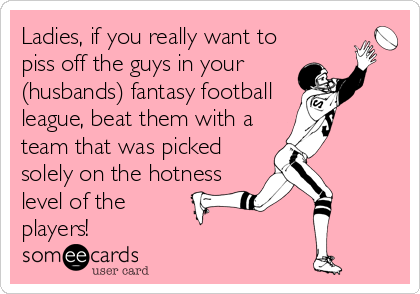 Ladies, if you really want to
piss off the guys in your
(husbands) fantasy football
league, beat them with a
team that was picked
solely on the hotness
level of the
players!