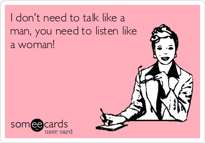 I don't need to talk like a
man, you need to listen like 
a woman!