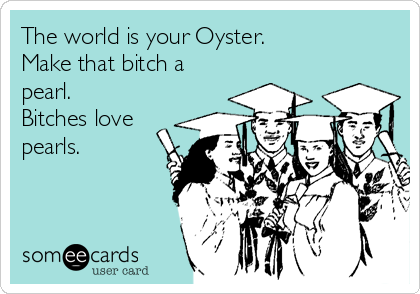 The world is your Oyster.
Make that bitch a
pearl.
Bitches love
pearls.
