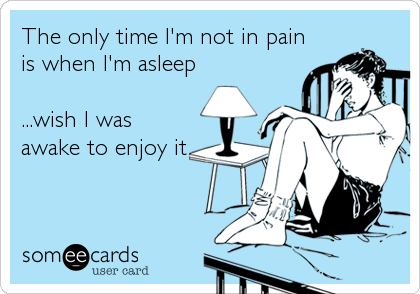 The only time I'm not in pain
is when I'm asleep

...wish I was
awake to enjoy it
