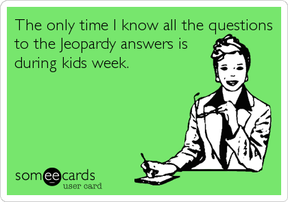 The only time I know all the questions
to the Jeopardy answers is
during kids week.