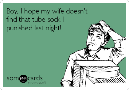 Boy, I hope my wife doesn't
find that tube sock I
punished last night!