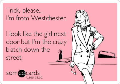Trick, please...
I'm from Westchester.

I look like the girl next
door but I'm the crazy
biatch down the
street.