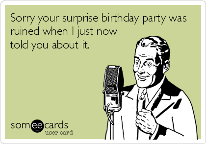 Sorry your surprise birthday party was
ruined when I just now
told you about it.