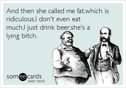 And then she called me fat,which is
ridiculous,I don't even eat
much,I just drink beer,she's a
lying bitch.