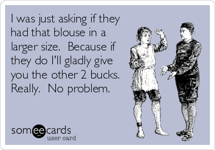 I was just asking if they
had that blouse in a
larger size.  Because if
they do I'll gladly give
you the other 2 bucks. 
Really.  No problem.