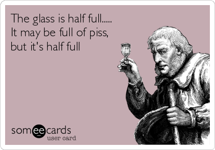 The glass is half full.....       
It may be full of piss,  
but it's half full