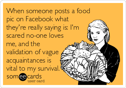 When someone posts a food
pic on Facebook what
they're really saying is: I'm
scared no-one loves
me, and the
validation of vague
acquaintances is
vital to my survival.