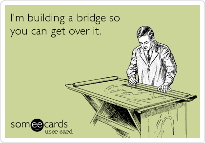 I'm building a bridge so
you can get over it.