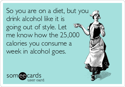 So you are on a diet, but you 
drink alcohol like it is
going out of style. Let 
me know how the 25,000
calories you consume a
week in alcohol goes.