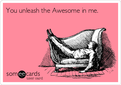 You unleash the Awesome in me.