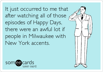 It just occurred to me that
after watching all of those
episodes of Happy Days,
there were an awful lot if
people in Milwaukee with
New York acc