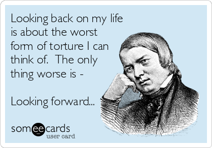 Looking back on my life
is about the worst
form of torture I can
think of.  The only
thing worse is -

Looking forward...