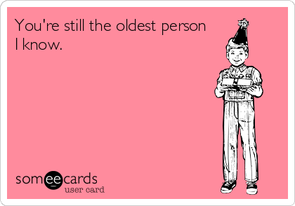 You're still the oldest person 
I know.
