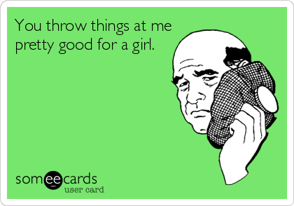 You throw things at me
pretty good for a girl.