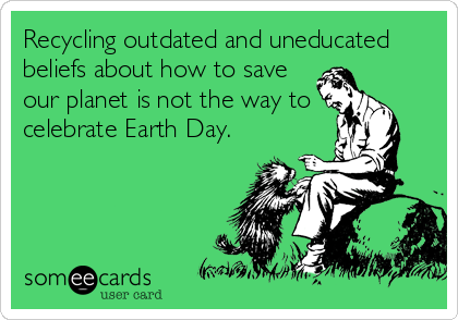 Recycling outdated and uneducated
beliefs about how to save
our planet is not the way to
celebrate Earth Day.