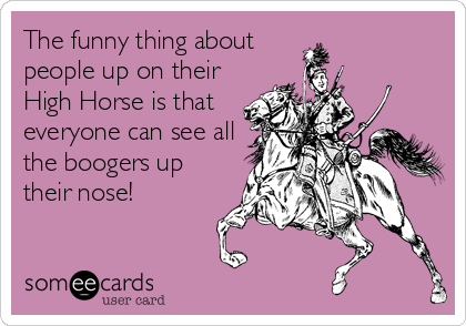The funny thing about
people up on their
High Horse is that
everyone can see all
the boogers up
their nose!