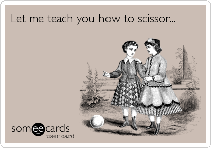 Let me teach you how to scissor...