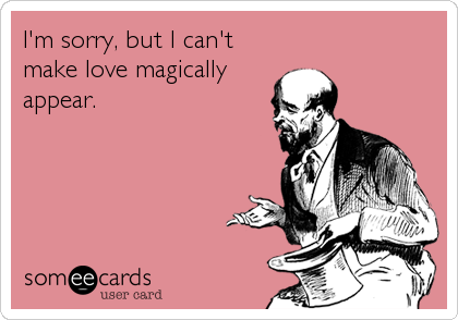 I'm sorry, but I can't
make love magically
appear.