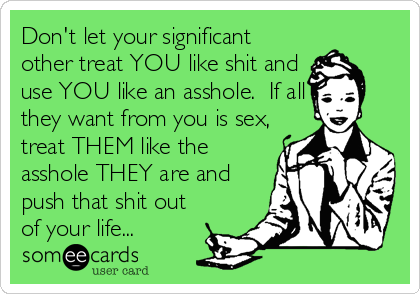 Don't let your significant
other treat YOU like shit and
use YOU like an asshole.  If all
they want from you is sex,
treat THEM like the
asshole THEY are and
push that shit out
of your life...