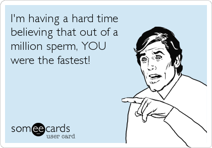 I'm having a hard time
believing that out of a
million sperm, YOU
were the fastest!