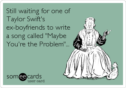 Still waiting for one of
Taylor Swift's
ex-boyfriends to write
a song called "Maybe
You're the Problem"...