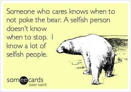 Someone who cares knows when to
not poke the bear. A selfish person
doesn't know
when to stop.  I
know a lot of
selfish people.