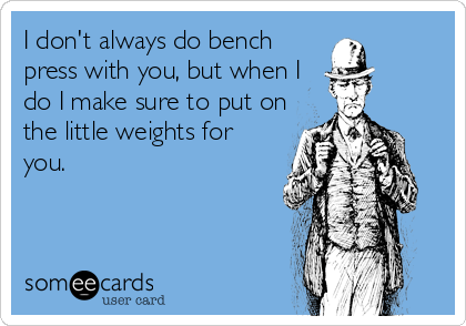 I don't always do bench
press with you, but when I
do I make sure to put on
the little weights for
you.