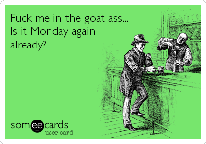 Fuck me in the goat ass...
Is it Monday again
already?