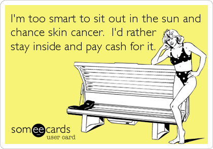 I'm too smart to sit out in the sun and
chance skin cancer.  I'd rather
stay inside and pay cash for it.