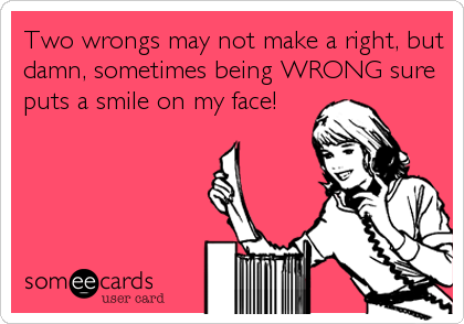 Two wrongs may not make a right, but
damn, sometimes being WRONG sure
puts a smile on my face!