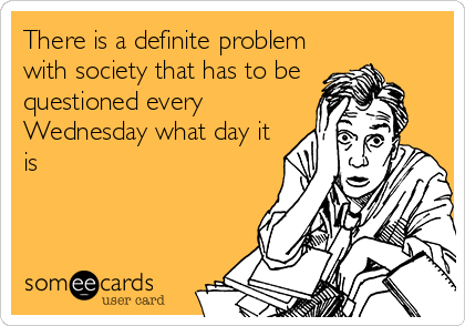 There is a definite problem
with society that has to be
questioned every
Wednesday what day it
is