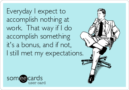 Everyday I expect to
accomplish nothing at
work.  That way if I do
accomplish something 
it's a bonus, and if not, 
I still met my expectations.