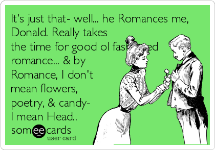 It's just that- well... he Romances me,
Donald. Really takes
the time for good ol fashioned
romance... & by
Romance, I don't
mean flowers,
poetry, & candy-
I mean Head..