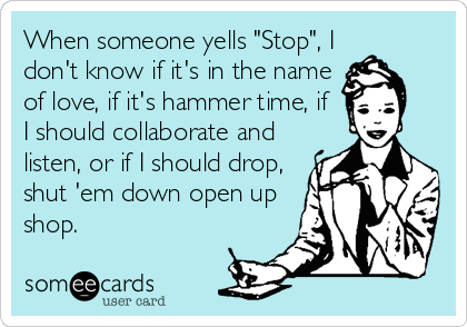 When someone yells "Stop", I
don't know if it's in the name
of love, if it's hammer time, if 
I should collaborate and
listen, or if I should drop,
shut 'em down open up
shop.