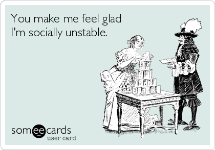 You make me feel glad
I'm socially unstable.