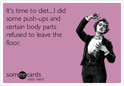It's time to diet....I did
some push-ups and
certain body parts
refused to leave the
floor.