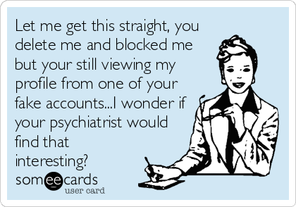 Let me get this straight, you
delete me and blocked me
but your still viewing my
profile from one of your
fake accounts...I wonder if
your psychiatrist would
find that
interesting?