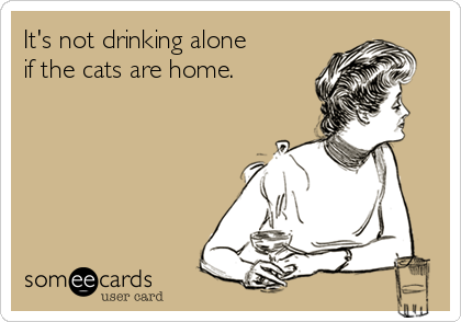 It's not drinking alone
if the cats are home.
