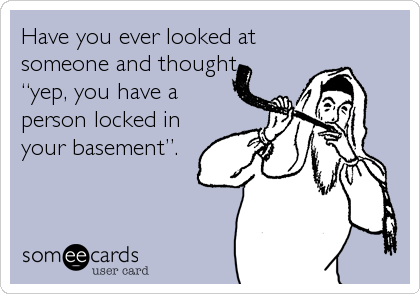 Have you ever looked at
someone and thought,
“yep, you have a
person locked in
your basement”.