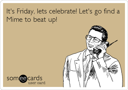 It's Friday, lets celebrate! Let's go find a
Mime to beat up!